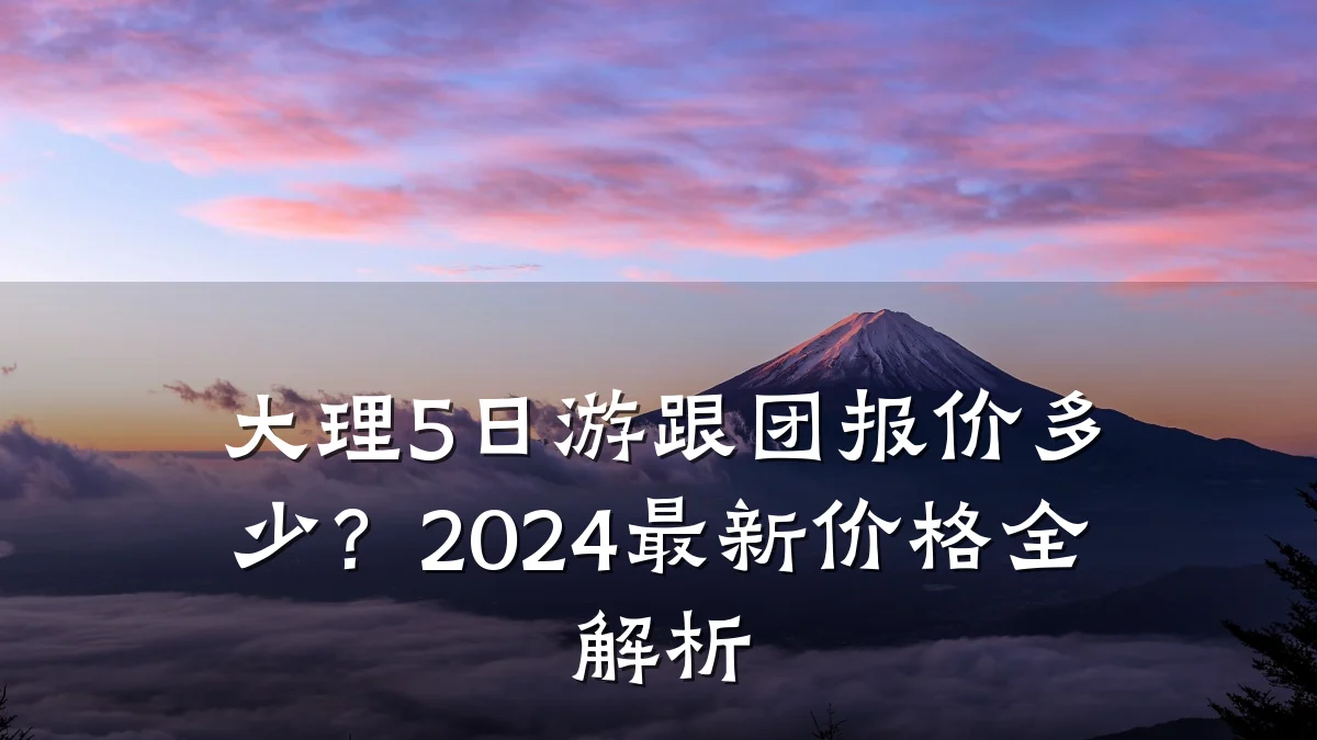 大理5日游跟团报价多少？2024最新价格全解析