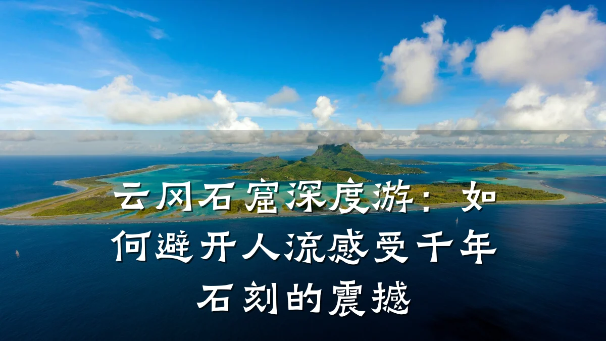 云冈石窟深度游:如何避开人流感受千年石刻的震撼