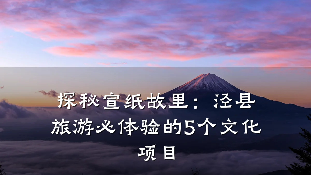 探秘宣纸故里:泾县旅游必体验的5个文化项目