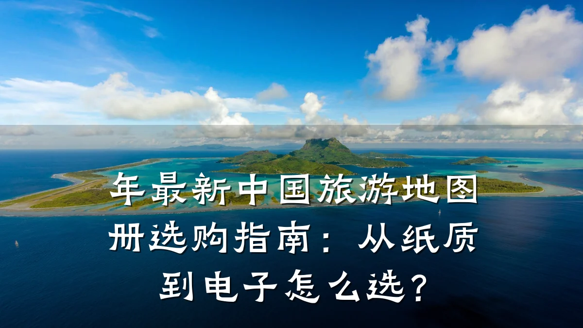 年最新中国旅游地图册选购指南:从纸质到电子怎么选?