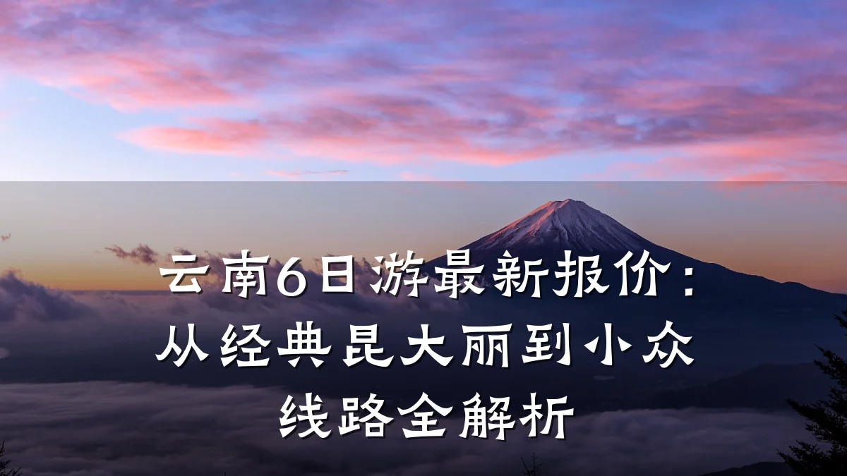 云南6日游最新报价:从经典昆大丽到小众线路全解析