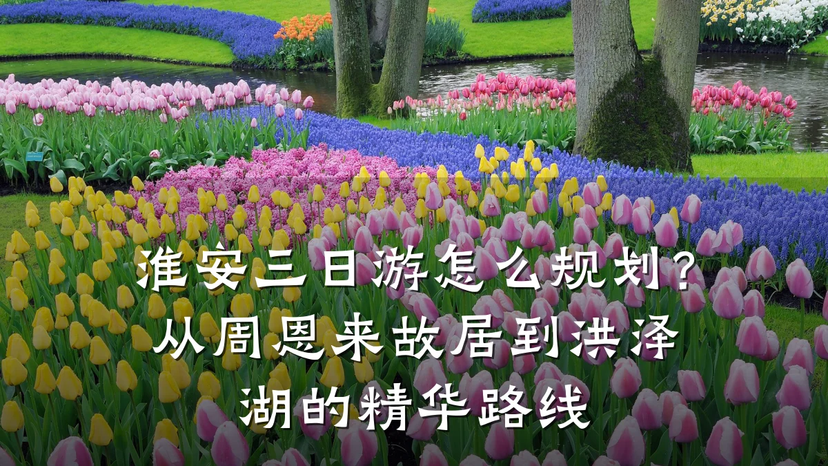 淮安三日游怎么规划?从周恩来故居到洪泽湖的精华路线