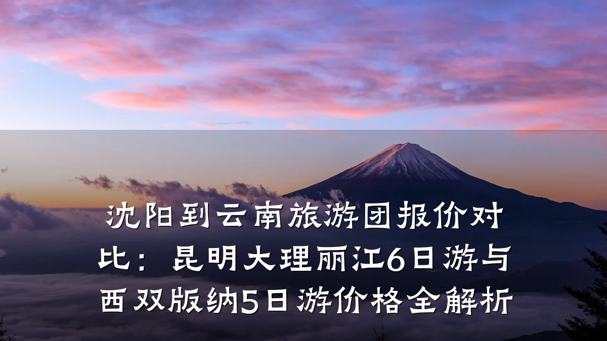 沈阳到云南旅游团报价对比:昆明大理丽江6日游与西双版纳5日游价格全解析